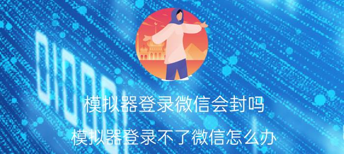 模拟器登录微信会封吗 模拟器登录不了微信怎么办？